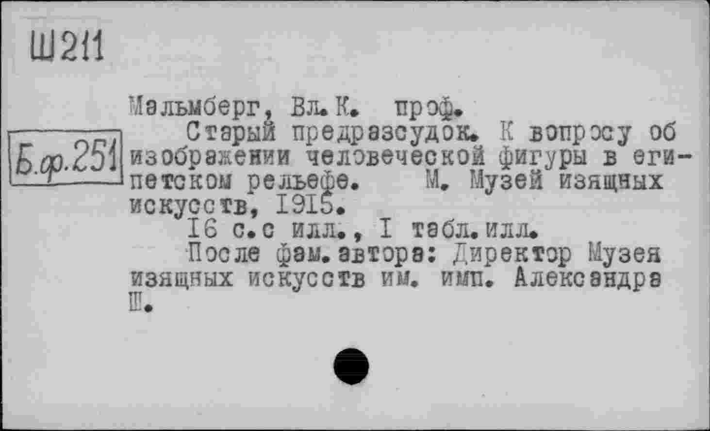 ﻿Ш2І1
Мальмберг, Вл. К. проф.
Старый пре др азсудок. К вопросу об
Qfl/	ЧХ X.	WWW	AU
bCûCJi изображении человеческой фигуры в еги —-Д-Д—Іпетском рельефе. М. Музей изящных искусств, 1915.
'16 С. С ИЛЛ., I ТЗбЛ. ИЛЛ.
После фам. автора: Директор Музея изящных искусств им. ими. Александра